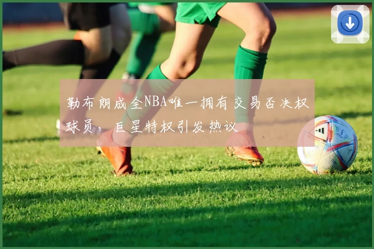 勒布朗成全NBA唯一拥有交易否决权球员，巨星特权引发热议