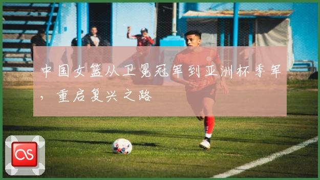 中国女篮从卫冕冠军到亚洲杯季军，重启复兴之路