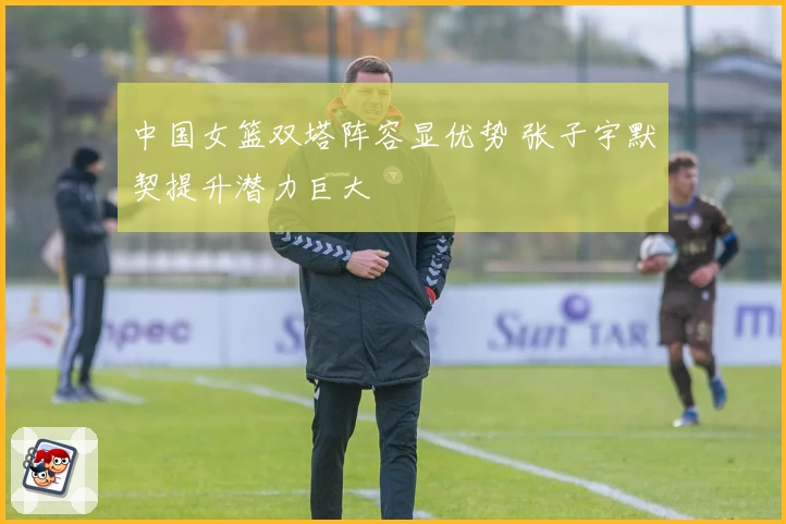中国女篮双塔阵容显优势 张子宇默契提升潜力巨大
