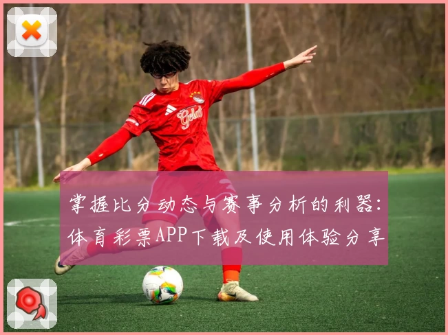 掌握比分动态与赛事分析的利器:体育彩票APP下载及使用体验分享