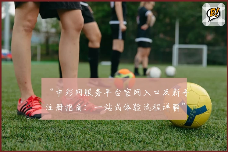 “中彩网服务平台官网入口及新手注册指南：一站式体验流程详解”