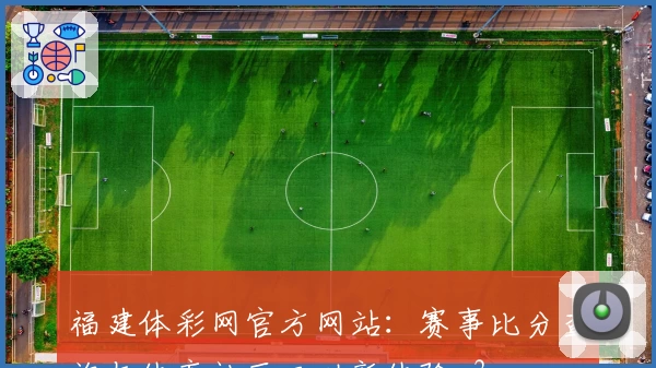 福建体彩网官方网站：赛事比分查询与体育社区互动新体验_3