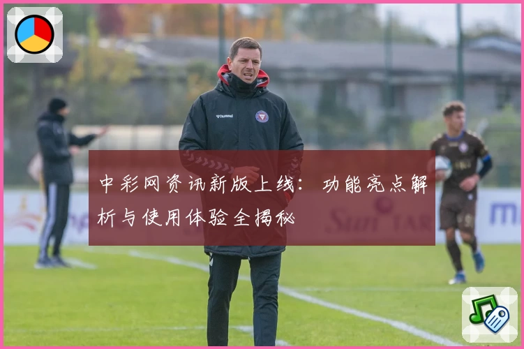 中彩网资讯新版上线：功能亮点解析与使用体验全揭秘