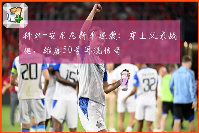 科尔-安东尼新季逆袭：穿上父亲战袍，雄鹿50号再现传奇