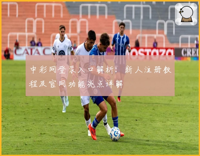 中彩网登录入口解析：新人注册教程及官网功能亮点详解