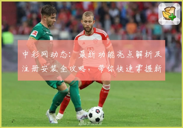 中彩网动态：最新功能亮点解析及注册安装全攻略，带你快速掌握新变化