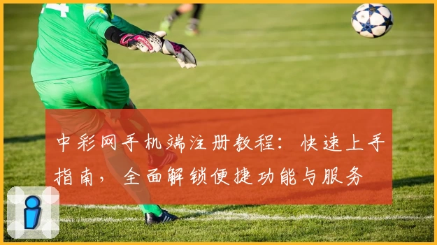 中彩网手机端注册教程：快速上手指南，全面解锁便捷功能与服务