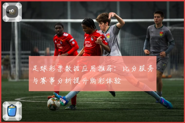 足球彩票数据应用推荐:比分服务与赛事分析提升购彩体验